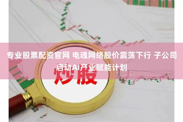 专业股票配资官网 电魂网络股价震荡下行 子公司启动AI产业赋能计划