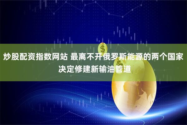 炒股配资指数网站 最离不开俄罗斯能源的两个国家 决定修建新输油管道