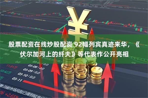 股票配资在线炒股配资 92幅列宾真迹来华，《伏尔加河上的纤夫》等代表作公开亮相