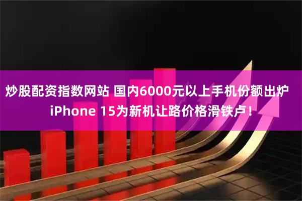 炒股配资指数网站 国内6000元以上手机份额出炉  iPhone 15为新机让路价格滑铁卢！