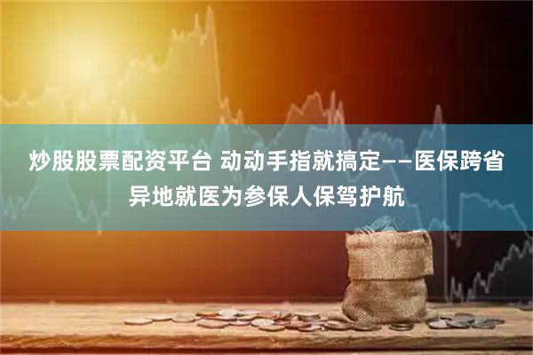 炒股股票配资平台 动动手指就搞定——医保跨省异地就医为参保人保驾护航