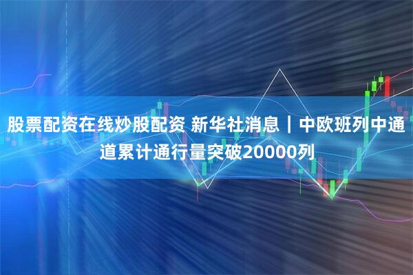 股票配资在线炒股配资 新华社消息｜中欧班列中通道累计通行量突破20000列
