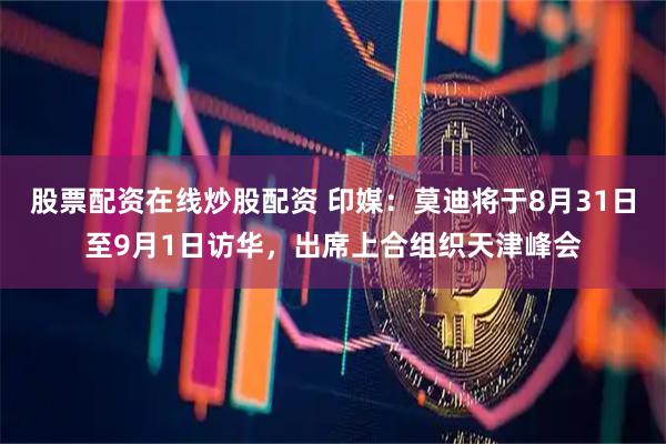 股票配资在线炒股配资 印媒：莫迪将于8月31日至9月1日访华，出席上合组织天津峰会