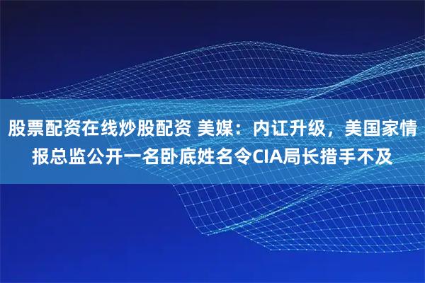 股票配资在线炒股配资 美媒：内讧升级，美国家情报总监公开一名卧底姓名令CIA局长措手不及