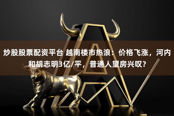 炒股股票配资平台 越南楼市热浪：价格飞涨，河内和胡志明3亿/平，普通人望房兴叹？