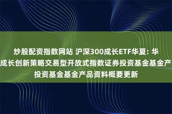 炒股配资指数网站 沪深300成长ETF华夏: 华夏中证智选300成长创新策略交易型开放式指数证券投资基金基金产品资料概要更新
